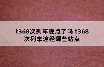 t368次列车晚点了吗 t368次列车途经哪些站点